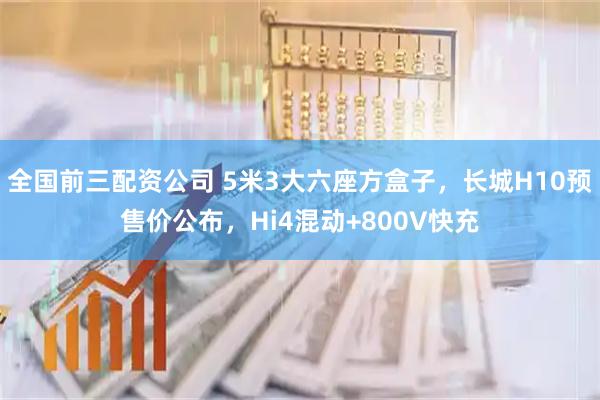全国前三配资公司 5米3大六座方盒子，长城H10预售价公布，Hi4混动+800V快充