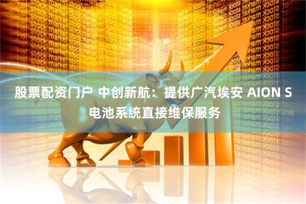 股票配资门户 中创新航：提供广汽埃安 AION S 电池系统直接维保服务