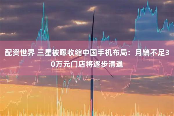 配资世界 三星被曝收缩中国手机布局：月销不足30万元门店将逐步清退