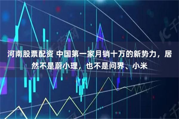 河南股票配资 中国第一家月销十万的新势力，居然不是蔚小理，也不是问界、小米