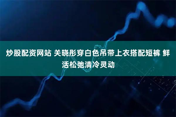 炒股配资网站 关晓彤穿白色吊带上衣搭配短裤 鲜活松弛清冷灵动