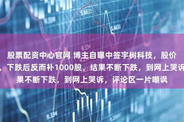 股票配资中心官网 博主自曝中签宇树科技，股价冲至高点竟然不卖，下跌后反而补1000股，结果不断下跌，到网上哭诉，评论区一片嘲讽