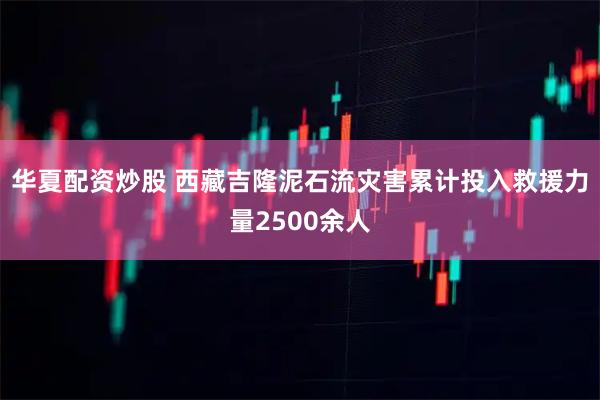 华夏配资炒股 西藏吉隆泥石流灾害累计投入救援力量2500余人