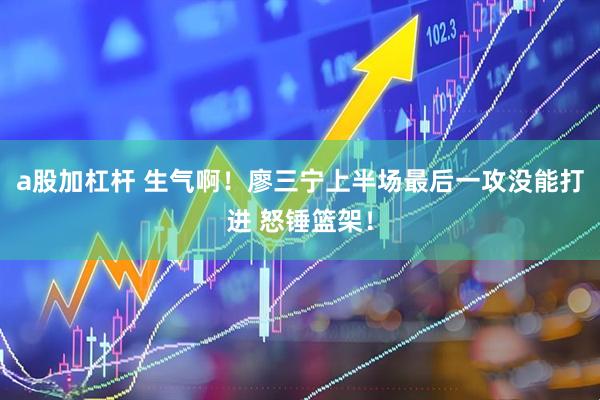 a股加杠杆 生气啊！廖三宁上半场最后一攻没能打进 怒锤篮架！