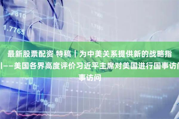 最新股票配资 特稿｜为中美关系提供新的战略指引——美国各界高度评价习近平主席对美国进行国事访问