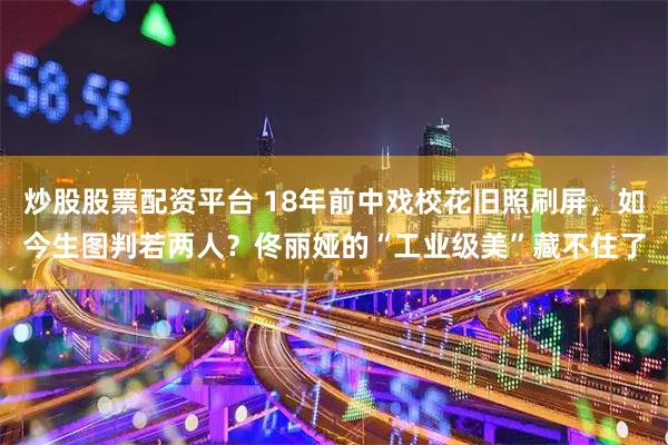炒股股票配资平台 18年前中戏校花旧照刷屏,如今生图判若两人?佟丽娅的“工业级美”藏不住了