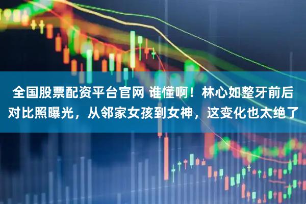 全国股票配资平台官网 谁懂啊！林心如整牙前后对比照曝光，从邻家女孩到女神，这变化也太绝了