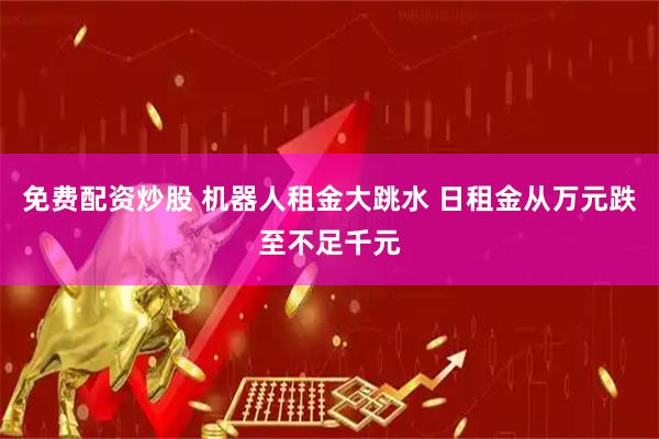 免费配资炒股 机器人租金大跳水 日租金从万元跌至不足千元