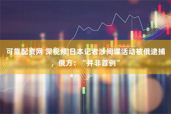 可靠配资网 深视频|日本记者涉间谍活动被俄逮捕，俄方：“并非首例”
